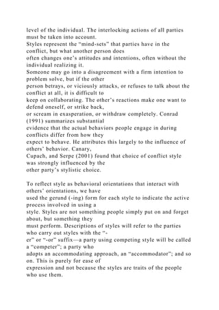 level of the individual. The interlocking actions of all parties
must be taken into account.
Styles represent the “mind-sets” that parties have in the
conflict, but what another person does
often changes one’s attitudes and intentions, often without the
individual realizing it.
Someone may go into a disagreement with a firm intention to
problem solve, but if the other
person betrays, or viciously attacks, or refuses to talk about the
conflict at all, it is difficult to
keep on collaborating. The other’s reactions make one want to
defend oneself, or strike back,
or scream in exasperation, or withdraw completely. Conrad
(1991) summarizes substantial
evidence that the actual behaviors people engage in during
conflicts differ from how they
expect to behave. He attributes this largely to the influence of
others’ behavior. Canary,
Cupach, and Serpe (2001) found that choice of conflict style
was strongly influenced by the
other party’s stylistic choice.
To reflect style as behavioral orientations that interact with
others’ orientations, we have
used the gerund (-ing) form for each style to indicate the active
process involved in using a
style. Styles are not something people simply put on and forget
about, but something they
must perform. Descriptions of styles will refer to the parties
who carry out styles with the “-
er” or “-or” suffix—a party using competing style will be called
a “competer”; a party who
adopts an accommodating approach, an “accommodator”; and so
on. This is purely for ease of
expression and not because the styles are traits of the people
who use them.
 