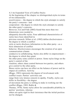 4.3 An Expanded View of Conflict Styles
At the beginning of the chapter we distinguished styles in terms
of two dimensions:
assertiveness— the degree to which the style attempts to satisfy
the party’s concerns—and
cooperation—the degree to which the style attempts to satisfy
the other party’s concerns.
However, Cai and Fink (2002) found that more than two
dimensions were needed to
adequately describe styles. Four additional characteristics of
styles have been identified in
previous research. Sillars et al. (1982) define disclosiveness—
the degree to which a conflict
style or tactic discloses information to the other party—as a
basic dimension of conflict
behavior. Disclosiveness encourages the creation of an open
communication climate
conducive to collaborating. Styles also differ in empowerment—
the degree to which they grant
the other party some control or power. Some styles hinge on the
party’s control of the
situation, others share control between two parties, and others
give control to the other party.
Hence styles can have an effect on the balance of power and its
impact on conflicts. Activity
(Riggs, 1983) represents the degree of involvement with
conflict issues. Parties’ activities can
range from very intense concern to apathy. Finally, styles can
differ in flexibility—the degree
of movement the party is willing to make in working out the
conflict (Riggs, 1983; Ruble &
Thomas, 1976). Some styles allow for considerable pliability in
parties’ positions, whereas
others are quite rigid in their insistence that the initial position
not be changed.
 