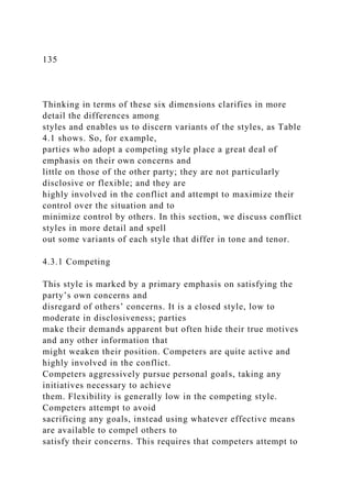 135
Thinking in terms of these six dimensions clarifies in more
detail the differences among
styles and enables us to discern variants of the styles, as Table
4.1 shows. So, for example,
parties who adopt a competing style place a great deal of
emphasis on their own concerns and
little on those of the other party; they are not particularly
disclosive or flexible; and they are
highly involved in the conflict and attempt to maximize their
control over the situation and to
minimize control by others. In this section, we discuss conflict
styles in more detail and spell
out some variants of each style that differ in tone and tenor.
4.3.1 Competing
This style is marked by a primary emphasis on satisfying the
party’s own concerns and
disregard of others’ concerns. It is a closed style, low to
moderate in disclosiveness; parties
make their demands apparent but often hide their true motives
and any other information that
might weaken their position. Competers are quite active and
highly involved in the conflict.
Competers aggressively pursue personal goals, taking any
initiatives necessary to achieve
them. Flexibility is generally low in the competing style.
Competers attempt to avoid
sacrificing any goals, instead using whatever effective means
are available to compel others to
satisfy their concerns. This requires that competers attempt to
 