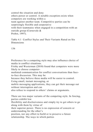 control the situation and deny
others power or control. A notable exception exists when
competers are working within a
team against another team. Competitive parties can be
surprisingly flexible and cooperative
with their teammates when engaged in a competition with an
outside group (Carnevale &
Probst, 1997).
Table 4.1 Conflict Styles and Their Variants Rated on Six
Dimensions
136
Preference for a competing style may also influence choice of
media in conflict situations.
Frisby and Westerman (2010) found that competers were more
likely to choose computer-
mediated communication for conflict conversations than face-
to-face discussion. This may be
because they believe these media will be easier to control.
Using email, instant messaging, or
mobile messaging applications, they can get their message out
without interruption and can
also refuse to respond to others’ claims or arguments.
There are two major variants of the competing style. In forcing,
parties exhibit low
flexibility and disclosiveness and simply try to get others to go
along with them by virtue of
their superior power. There is no expression of concern or
understanding for the other’s
position, nor any effort to build or to preserve a future
relationship. The ways in which parties
 