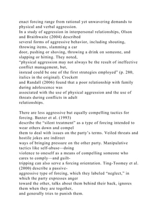enact forcing range from rational yet unwavering demands to
physical and verbal aggression.
In a study of aggression in interpersonal relationships, Olson
and Braithwaite (2004) described
several forms of aggressive behavior, including shouting,
throwing items, slamming a car
door, pushing or shoving, throwing a drink on someone, and
slapping or hitting. They noted,
“physical aggression may not always be the result of ineffective
conflict management, but,
instead could be one of the first strategies employed” (p. 280,
italics in the original). Crockett
and Randall (2006) found that a poor relationship with family
during adolescence was
associated with the use of physical aggression and the use of
threats during conflicts in adult
relationships.
There are less aggressive but equally compelling tactics for
forcing. Baxter et al. (1993)
describe the “silent treatment” as a type of forcing intended to
wear others down and compel
them to deal with issues on the party’s terms. Veiled threats and
hostile jokes are indirect
ways of bringing pressure on the other party. Manipulative
tactics like self-abuse—doing
violence to oneself as a means of compelling someone who
cares to comply—and guilt-
tripping can also serve a forcing orientation. Ting-Toomey et al.
(2000) describe a passive-
aggressive type of forcing, which they labeled “neglect,” in
which the party expresses anger
toward the other, talks about them behind their back, ignores
them when they are together,
and generally tries to punish them.
 