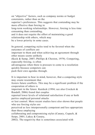 on “objective” factors, such as company norms or budget
constraints, rather than on the
superior’s preferences. This suggests that contending may be
more effective than forcing in
long-term working relationships. However, forcing is less time
consuming than contending,
and it does not require the effort of maintaining a good
relationship with others, which may
be a lower priority in some cases.
In general, competing styles tend to be favored when the
outcomes of conflicts are
important to them and when achieving an agreement through
other means seems unlikely
(Keck & Samp, 2007; Phillips & Cheston, 1979). Competing,
especially forcing, is often
advantageous when there is pressure to come to a resolution
quickly because competers can
push their own agendas through.
It is important to bear in mind, however, that a competing style
may create resentment that
fosters future conflicts. This may be a significant problem if the
cooperation of others is
important in the future. Kurdeck (1994; see also Crockett &
Randall, 2006) found that couples
reported lower levels of relational satisfaction if one or both
parties employed personal attacks
or lost control. More recent studies have also shown that people
who use forcing styles are
perceived as less interpersonally competent and less appropriate
than those employing
collaborating and compromising styles (Canary, Cupach, &
Serpe, 2001; Lakey & Canary,
2002). The negativity that is sometimes associated with
 