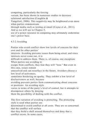 competing, particularly the forcing
variant, has been shown in numerous studies to decrease
relational satisfaction (Caughlin &
Vangelisti, 2006). This negativity may be heightened even more
when parties communicate
through media such as texting or email (Coyne et al., 2011).
And as we will see in Chapter 5,
use of a power resource in competing may ultimately undermine
one’s power base.
4.3.2 Avoiding
Parties who avoid conflict show low levels of concern for their
own and for other parties’
interests. Avoiding prevents issues from being aired, and since
interests never come out, it is
difficult to address them. There is, of course, one exception:
When parties use avoiding to
escape from conflicts, they fear they will “lose.” But even in
this case, issues remain
unresolved and can resurface in the future. Avoiders choose a
low level of activeness,
sometimes bordering on apathy. They exhibit a low level of
disclosiveness as well, because
avoiding prevents parties from communicating about concerns
or positions. An avoiding style
varies in terms of the party’s level of control, but it attempts to
disempower others by denying
them the possibility of dealing with the conflict.
The first variation of avoiding is protecting. The protecting
style is used when parties are
determined to avoid conflict at all costs. They are so concerned
that the conflict will surface
that they build a shell around themselves and deny that a
conflict exists. In some cases,
 
