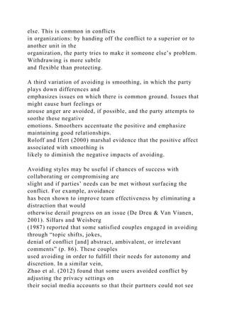 else. This is common in conflicts
in organizations: by handing off the conflict to a superior or to
another unit in the
organization, the party tries to make it someone else’s problem.
Withdrawing is more subtle
and flexible than protecting.
A third variation of avoiding is smoothing, in which the party
plays down differences and
emphasizes issues on which there is common ground. Issues that
might cause hurt feelings or
arouse anger are avoided, if possible, and the party attempts to
soothe these negative
emotions. Smoothers accentuate the positive and emphasize
maintaining good relationships.
Roloff and Ifert (2000) marshal evidence that the positive affect
associated with smoothing is
likely to diminish the negative impacts of avoiding.
Avoiding styles may be useful if chances of success with
collaborating or compromising are
slight and if parties’ needs can be met without surfacing the
conflict. For example, avoidance
has been shown to improve team effectiveness by eliminating a
distraction that would
otherwise derail progress on an issue (De Dreu & Van Vianen,
2001). Sillars and Weisberg
(1987) reported that some satisfied couples engaged in avoiding
through “topic shifts, jokes,
denial of conflict [and] abstract, ambivalent, or irrelevant
comments” (p. 86). These couples
used avoiding in order to fulfill their needs for autonomy and
discretion. In a similar vein,
Zhao et al. (2012) found that some users avoided conflict by
adjusting the privacy settings on
their social media accounts so that their partners could not see
 