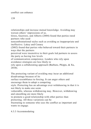 conflict can enhance
139
relationships and increase mutual knowledge. Avoiding may
worsen others’ impressions of us.
Gross, Guerrero, and Alberts (2004) found that parties rated
partners who used
nonconfrontational styles such as avoiding as inappropriate and
ineffective. Lakey and Canary
(2002) found that parties who behaved toward their partners in
ways that the partners
perceived were insensitive to their goals led partners to assess
the party as having low levels
of communication competence. Leaders who rely upon
avoidance strategies are less likely to
rely upon a collaborating approach (Barbuto, Phipps, & Xu,
2010).
The protecting variant of avoiding may incur an additional
disadvantage because of its
surface resemblance to forcing. It can anger others and
encourage them to adopt a competing
style. Protecting has an advantage over withdrawing in that it is
not likely to make one seem
vulnerable, whereas withdrawing may. However, withdrawing
and smoothing are more likely
to promote a good relationship with other parties than
protecting. All three variations can be
frustrating to someone who sees the conflict as important and
wants to engage.
4.3.3 Accommodating
 