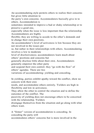 An accommodating style permits others to realize their concerns
but gives little attention to
the party’s own concerns. Accommodators basically give in to
others. Accommodation is
sometimes intended to improve a bad or shaky relationship or to
preserve a good one,
especially when the issue is less important than the relationship.
Accommodators are highly
flexible; they are willing to accede to the other’s demands and
to change their own positions.
An accommodator’s level of activeness is low because they are
not involved in the issues per
se, but rather in their relationships with others. Accommodating
involves a low to moderate
level of disclosiveness; accommodators learn much about
others’ positions and concerns but
generally disclose little about their own. Accommodators
generally empower the other party
and suspend their own control; they “go with the flow” of
others’ agendas. There are two
variations of accommodating: yielding and conceding.
In yielding, parties exhibit apathy toward the conflict, show no
concern with their own
needs, and accommodate others entirely. Yielders are high in
flexibility and low in activeness.
They allow the other to control the situation and to define the
outcomes of the conflict. The
passivity of yielding does not encourage others to be concerned
with the relationship. Yielders
disengage themselves from the situation and go along with what
others want.
A “firmer” version of accommodation is conceding. In
conceding the party still
accommodates others’ concerns but is more involved in the
 
