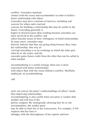 conflict. Conceders maintain
contact with the issues and accommodate in order to build a
better relationship with others.
Conceders may have a mixture of motives, including real
concern for others and a tactical
concern for building a relationship that may be useful in the
future. Conceding generally is
higher in disclosiveness than yielding because conceders are
more involved in the conflict, and
others become aware of their willingness to build relationships.
In some cases, conceders may
directly indicate that they are going along because they value
the relationship. One way of
viewing conceding is as an exchange in which the other gets
what he or she wants, and the
conceder gains future credit from the other that can be called in
when needed.
Accommodating is a useful strategy when one is more
concerned with future relationships
with others than with the issues behind a conflict. Skillfully
employed, an accommodating
140
style can convey the party’s understandings of others’ needs,
thus improving relationships.
Accommodating is also useful when one party is weaker than
another and will lose if the
parties compete. By strategically choosing how he or she
accommodates, the weaker party
may be able to limit his or her concessions. For example, if Jill
suspects that her boss is
unhappy with the thoroughness of her reports and how
 