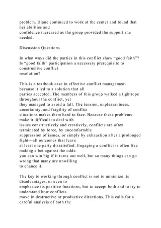 problem. Diane continued to work at the center and found that
her abilities and
confidence increased as the group provided the support she
needed.
Discussion Questions
In what ways did the parties in this conflict show “good faith”?
Is “good faith” participation a necessary prerequisite to
constructive conflict
resolution?
This is a textbook case in effective conflict management
because it led to a solution that all
parties accepted. The members of this group walked a tightrope
throughout the conflict, yet
they managed to avoid a fall. The tension, unpleasantness,
uncertainty, and fragility of conflict
situations makes them hard to face. Because these problems
make it difficult to deal with
issues constructively and creatively, conflicts are often
terminated by force, by uncomfortable
suppression of issues, or simply by exhaustion after a prolonged
fight—all outcomes that leave
at least one party dissatisfied. Engaging a conflict is often like
making a bet against the odds:
you can win big if it turns out well, but so many things can go
wrong that many are unwilling
to chance it.
The key to working through conflict is not to minimize its
disadvantages, or even to
emphasize its positive functions, but to accept both and to try to
understand how conflicts
move in destructive or productive directions. This calls for a
careful analysis of both the
 