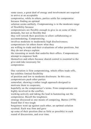 some cases, a great deal of energy and involvement are required
to arrive at an acceptable
compromise, while in others, parties settle for compromise
because finding an optimal
solution seems unlikely. Compromising is in the moderate range
of flexibility because
compromisers are flexible enough to give in on some of their
demands, but not so flexible that
they will rework their positions to allow collaborating or
accommodating. Compromising
involves moderate to moderately high disclosiveness;
compromisers let others know what they
are willing to trade and their evaluations of other positions, but
they do not always explain
the reasoning or needs that underlie their offers. Compromisers
attempt to empower both
themselves and others because shared control is essential to the
give-and-take necessary for
compromise.
One variation is firm compromising, which offers trade-offs,
but exhibits limited flexibility
of position and low to moderate disclosure. In this case,
compromisers push other parties
somewhat, showing a rather tough approach designed to
motivate them to cooperate,
hopefully on the compromiser’s terms. Firm compromisers are
highly involved in the conflict,
working actively and taking the lead in hammering out the
compromise. Recall the toughness
strategy discussed as one means of competing. Bartos (1970)
found that if two tough
bargainers went up against each other, an optimal solution
resulted. Each was firm and gave
up some of their position (but as little as possible) in each
round of discussions, and over time
 