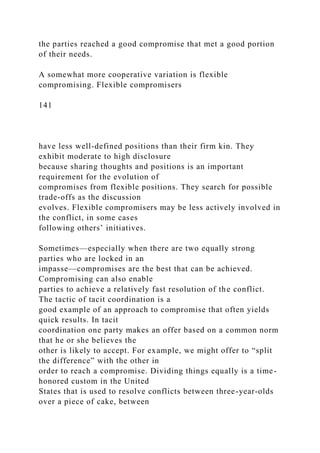 the parties reached a good compromise that met a good portion
of their needs.
A somewhat more cooperative variation is flexible
compromising. Flexible compromisers
141
have less well-defined positions than their firm kin. They
exhibit moderate to high disclosure
because sharing thoughts and positions is an important
requirement for the evolution of
compromises from flexible positions. They search for possible
trade-offs as the discussion
evolves. Flexible compromisers may be less actively involved in
the conflict, in some cases
following others’ initiatives.
Sometimes—especially when there are two equally strong
parties who are locked in an
impasse—compromises are the best that can be achieved.
Compromising can also enable
parties to achieve a relatively fast resolution of the conflict.
The tactic of tacit coordination is a
good example of an approach to compromise that often yields
quick results. In tacit
coordination one party makes an offer based on a common norm
that he or she believes the
other is likely to accept. For example, we might offer to “split
the difference” with the other in
order to reach a compromise. Dividing things equally is a time-
honored custom in the United
States that is used to resolve conflicts between three-year-olds
over a piece of cake, between
 