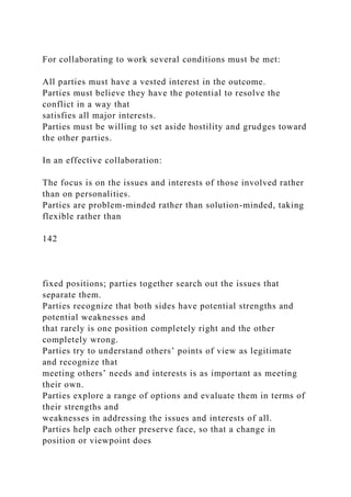 For collaborating to work several conditions must be met:
All parties must have a vested interest in the outcome.
Parties must believe they have the potential to resolve the
conflict in a way that
satisfies all major interests.
Parties must be willing to set aside hostility and grudges toward
the other parties.
In an effective collaboration:
The focus is on the issues and interests of those involved rather
than on personalities.
Parties are problem-minded rather than solution-minded, taking
flexible rather than
142
fixed positions; parties together search out the issues that
separate them.
Parties recognize that both sides have potential strengths and
potential weaknesses and
that rarely is one position completely right and the other
completely wrong.
Parties try to understand others’ points of view as legitimate
and recognize that
meeting others’ needs and interests is as important as meeting
their own.
Parties explore a range of options and evaluate them in terms of
their strengths and
weaknesses in addressing the issues and interests of all.
Parties help each other preserve face, so that a change in
position or viewpoint does
 