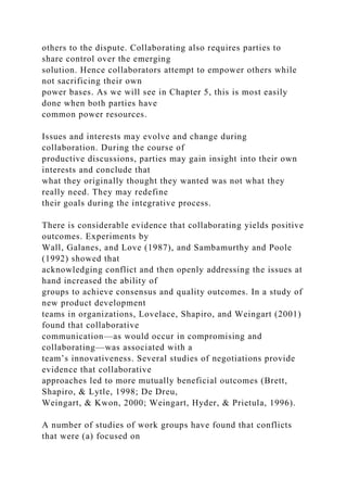 others to the dispute. Collaborating also requires parties to
share control over the emerging
solution. Hence collaborators attempt to empower others while
not sacrificing their own
power bases. As we will see in Chapter 5, this is most easily
done when both parties have
common power resources.
Issues and interests may evolve and change during
collaboration. During the course of
productive discussions, parties may gain insight into their own
interests and conclude that
what they originally thought they wanted was not what they
really need. They may redefine
their goals during the integrative process.
There is considerable evidence that collaborating yields positive
outcomes. Experiments by
Wall, Galanes, and Love (1987), and Sambamurthy and Poole
(1992) showed that
acknowledging conflict and then openly addressing the issues at
hand increased the ability of
groups to achieve consensus and quality outcomes. In a study of
new product development
teams in organizations, Lovelace, Shapiro, and Weingart (2001)
found that collaborative
communication—as would occur in compromising and
collaborating—was associated with a
team’s innovativeness. Several studies of negotiations provide
evidence that collaborative
approaches led to more mutually beneficial outcomes (Brett,
Shapiro, & Lytle, 1998; De Dreu,
Weingart, & Kwon, 2000; Weingart, Hyder, & Prietula, 1996).
A number of studies of work groups have found that conflicts
that were (a) focused on
 