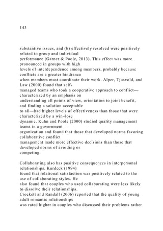 143
substantive issues, and (b) effectively resolved were positively
related to group and individual
performance (Garner & Poole, 2013). This effect was more
pronounced in groups with high
levels of interdependence among members, probably because
conflicts are a greater hindrance
when members must coordinate their work. Alper, Tjosvold, and
Law (2000) found that self-
managed teams who took a cooperative approach to conflict—
characterized by an emphasis on
understanding all points of view, orientation to joint benefit,
and finding a solution acceptable
to all—had higher levels of effectiveness than those that were
characterized by a win–lose
dynamic. Kuhn and Poole (2000) studied quality management
teams in a government
organization and found that those that developed norms favoring
collaborative conflict
management made more effective decisions than those that
developed norms of avoiding or
competing.
Collaborating also has positive consequences in interpersonal
relationships. Kurdeck (1994)
found that relational satisfaction was positively related to the
use of collaborating styles. He
also found that couples who used collaborating were less likely
to dissolve their relationships.
Crockett and Randall (2006) reported that the quality of young
adult romantic relationships
was rated higher in couples who discussed their problems rather
 