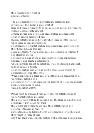 than resorting to verbal or
physical attacks.
The collaborating style is not without challenges and
difficulties. It requires a great deal of
time and energy. Creativity is not easy, and parties may have to
spend a considerable amount
of time exchanging offers and ideas before an acceptable
solution can be hammered out.
Hence, collaborating is difficult when there is little time or
when there is urgent pressure to
act immediately. Collaborating also encourages parties to get
their hopes up, and this can
cause problems. As we noted, goals are sometimes redefined
and clarified during
collaboration, and if one or more parties revise aspirations
upward, it can create a situation in
which interests cannot be satisfied. If a collaborating approach
fails to deliver a timely
solution, parties may give up on the process and switch to
competing or some other style.
When people face a great deal of conflict in an organization or
workplace, relying on a
collaborative style can increase the amount of stress and anxiety
people experience (Chung-
Yan & Moeller, 2010).
Power must be managed very carefully for collaborating to
work. Collaboration presumes
that parties are willing to suspend, for the time being, their use
of power. If parties do not trust
that others are willing to do this, then collaboration will
collapse. Stronger parties, in
particular, may be tempted to try collaborating for a while and
then resort to force if they
don’t get their way. Indeed, parties with a stronger position may
 