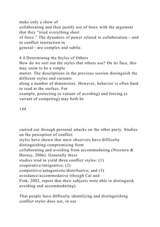 make only a show of
collaborating and then justify use of force with the argument
that they “tried everything short
of force.” The dynamics of power related to collaboration—and
to conflict interaction in
general—are complex and subtle.
4.4 Determining the Styles of Others
How do we sort out the styles that others use? On its face, this
may seem to be a simple
matter. The descriptions in the previous section distinguish the
different styles and variants
along a number of dimensions. However, behavior is often hard
to read at the surface. For
example, protecting (a variant of avoiding) and forcing (a
variant of competing) may both be
144
carried out through personal attacks on the other party. Studies
on the perception of conflict
styles have shown that most observers have difficulty
distinguishing compromising from
collaborating and avoiding from accommodating (Nicotera &
Dorsey, 2006). Generally these
studies tend to yield three conflict styles: (1)
cooperative/integrative; (2)
competitive/antagonistic/distributive; and (3)
avoidance/accommodative (though Cai and
Fink, 2002, report that their subjects were able to distinguish
avoiding and accommodating).
That people have difficulty identifying and distinguishing
conflict styles does not, in our
 