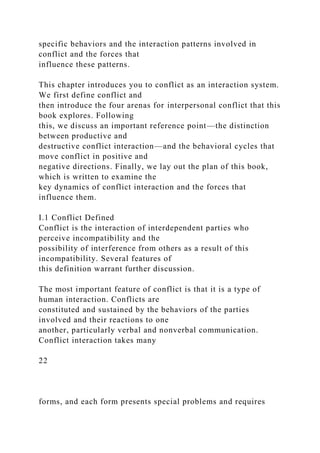 specific behaviors and the interaction patterns involved in
conflict and the forces that
influence these patterns.
This chapter introduces you to conflict as an interaction system.
We first define conflict and
then introduce the four arenas for interpersonal conflict that this
book explores. Following
this, we discuss an important reference point—the distinction
between productive and
destructive conflict interaction—and the behavioral cycles that
move conflict in positive and
negative directions. Finally, we lay out the plan of this book,
which is written to examine the
key dynamics of conflict interaction and the forces that
influence them.
I.1 Conflict Defined
Conflict is the interaction of interdependent parties who
perceive incompatibility and the
possibility of interference from others as a result of this
incompatibility. Several features of
this definition warrant further discussion.
The most important feature of conflict is that it is a type of
human interaction. Conflicts are
constituted and sustained by the behaviors of the parties
involved and their reactions to one
another, particularly verbal and nonverbal communication.
Conflict interaction takes many
22
forms, and each form presents special problems and requires
 