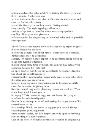opinion, reduce the value of differentiating the five styles and
their variants. As the previous
section indicates, there are clear differences in motivation and
concern for the other party
across the five styles, so they can be distinguished
conceptually. The style typology offers us a
variety of options to consider when we are engaged in a
conflict. The styles also give us a
reference point for diagnosing our own behavior and its possible
consequences.
The difficulty that people have in distinguishing styles suggests
that we should be cautious
in drawing conclusions about others’ approaches to conflicts.
Appearances may be deceiving.
Jameel, for example, may appear to be accommodating when he
gives into Keisha’s demand
that he spend more time with her. But Jameel may actually be
avoiding because he fears that
an open conflict will bring out complaints he suspects Keisha
has about his unwillingness to
commit to their relationship. Accurately ascertaining what style
the other employs requires us
to resist drawing quick conclusions and to be open to subtle
cues. For instance, in giving in to
Keisha, Jameel may make placating comments, such as, “You
know how much I want you to
be happy.” This comment suggests that Jameel is trying to
reinforce his relationship with
Keisha in an attempt to avoid addressing the larger issue of his
commitment to the
relationship. We do not mean to suggest you should always
second-guess your judgments
about others’ styles, but it is important to be open to revising
your reading of another person.
One of the keys to effective conflict interaction is diagnosing
 
