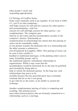other people’s styles and
responding appropriately.
4.5 Pairings of Conflict Styles
Some styles naturally seem to go together. If you look at Table
4.1, you’ll see that competing—
with high concern for self and low concern for other parties—
and accommodating—with low
concern for self and high concern for other parties—are
complementary. The competer gets
what he or she wants and the accommodator accedes to the
competer’s desires. Scholarship on
communication in relationships has shown that this pairing of
styles can be remarkably stable,
as one partner assumes the dominant role in a relationship and
the other assumes a submissive
role (Fitzpatrick & Caughlin, 2002). This pairing of styles can
be seen in how conflict is
handled in traditional marriages, in the pecking orders seen in
many friendship groups, and in
the traditional superior–subordinate relationship in
organizations. While it may seem that the
accommodator would be frustrated, he or she may be gratified
and rewarded by being able to
help or satisfy the dominant partner. In the long run, such
relationships may prove to be
unstable because the less powerful party may eventually
conclude that he or she is not going
to get what he or she wants, or be unable to sustain the
exchange.
Another complementary pairing of styles is competing and
avoiding. This pairing occurs
most often between parties who are formally committed to a
relationship, such as a marriage
 