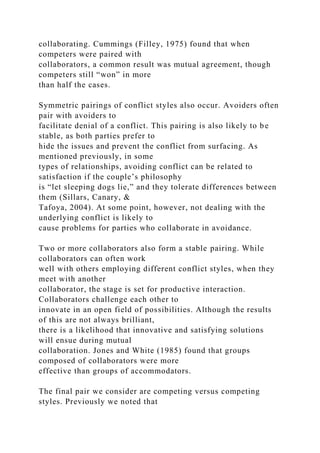 collaborating. Cummings (Filley, 1975) found that when
competers were paired with
collaborators, a common result was mutual agreement, though
competers still “won” in more
than half the cases.
Symmetric pairings of conflict styles also occur. Avoiders often
pair with avoiders to
facilitate denial of a conflict. This pairing is also likely to be
stable, as both parties prefer to
hide the issues and prevent the conflict from surfacing. As
mentioned previously, in some
types of relationships, avoiding conflict can be related to
satisfaction if the couple’s philosophy
is “let sleeping dogs lie,” and they tolerate differences between
them (Sillars, Canary, &
Tafoya, 2004). At some point, however, not dealing with the
underlying conflict is likely to
cause problems for parties who collaborate in avoidance.
Two or more collaborators also form a stable pairing. While
collaborators can often work
well with others employing different conflict styles, when they
meet with another
collaborator, the stage is set for productive interaction.
Collaborators challenge each other to
innovate in an open field of possibilities. Although the results
of this are not always brilliant,
there is a likelihood that innovative and satisfying solutions
will ensue during mutual
collaboration. Jones and White (1985) found that groups
composed of collaborators were more
effective than groups of accommodators.
The final pair we consider are competing versus competing
styles. Previously we noted that
 