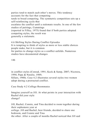 parties tend to match each other’s moves. This tendency
accounts for the fact that competing
tends to breed competing. The symmetric competition sets up a
self-reinforcing cycle that
escalates the conflict until a stalemate results. In one of the few
studies of pairings, Cummings
(reported in Filley, 1975) found that if both parties adopted
competing styles, the result was
generally a stalemate.
4.6 Shifting Styles During Conflict Episodes
It is tempting to think of styles as more or less stable choices
people make, but it is common
for parties to change styles as a conflict unfolds. Numerous
studies have documented changes
146
in conflict styles (Conrad, 1991; Keck & Samp, 2007; Nicotera,
1994; Papa & Natalie, 1989;
Sillars, 1980). Case 4.2 illustrates several styles two women
adopt during a protracted conflict.
Case Study 4.2 College Roommates
Imagine yourself as Jill. At what points in your interaction with
Rachel did your style
change?
Jill, Rachel, Connie, and Tina decided to room together during
their sophomore year at
college. Jill and Rachel, best friends, decided to share one
bedroom, and Connie and Tina
the other. After a couple of months Rachel noticed that Jill and
 