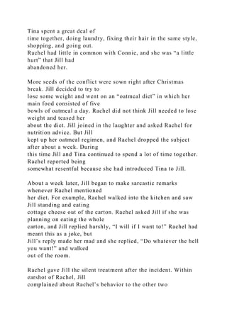 Tina spent a great deal of
time together, doing laundry, fixing their hair in the same style,
shopping, and going out.
Rachel had little in common with Connie, and she was “a little
hurt” that Jill had
abandoned her.
More seeds of the conflict were sown right after Christmas
break. Jill decided to try to
lose some weight and went on an “oatmeal diet” in which her
main food consisted of five
bowls of oatmeal a day. Rachel did not think Jill needed to lose
weight and teased her
about the diet. Jill joined in the laughter and asked Rachel for
nutrition advice. But Jill
kept up her oatmeal regimen, and Rachel dropped the subject
after about a week. During
this time Jill and Tina continued to spend a lot of time together.
Rachel reported being
somewhat resentful because she had introduced Tina to Jill.
About a week later, Jill began to make sarcastic remarks
whenever Rachel mentioned
her diet. For example, Rachel walked into the kitchen and saw
Jill standing and eating
cottage cheese out of the carton. Rachel asked Jill if she was
planning on eating the whole
carton, and Jill replied harshly, “I will if I want to!” Rachel had
meant this as a joke, but
Jill’s reply made her mad and she replied, “Do whatever the hell
you want!” and walked
out of the room.
Rachel gave Jill the silent treatment after the incident. Within
earshot of Rachel, Jill
complained about Rachel’s behavior to the other two
 