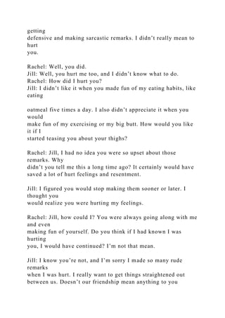 getting
defensive and making sarcastic remarks. I didn’t really mean to
hurt
you.
Rachel: Well, you did.
Jill: Well, you hurt me too, and I didn’t know what to do.
Rachel: How did I hurt you?
Jill: I didn’t like it when you made fun of my eating habits, like
eating
oatmeal five times a day. I also didn’t appreciate it when you
would
make fun of my exercising or my big butt. How would you like
it if I
started teasing you about your thighs?
Rachel: Jill, I had no idea you were so upset about those
remarks. Why
didn’t you tell me this a long time ago? It certainly would have
saved a lot of hurt feelings and resentment.
Jill: I figured you would stop making them sooner or later. I
thought you
would realize you were hurting my feelings.
Rachel: Jill, how could I? You were always going along with me
and even
making fun of yourself. Do you think if I had known I was
hurting
you, I would have continued? I’m not that mean.
Jill: I know you’re not, and I’m sorry I made so many rude
remarks
when I was hurt. I really want to get things straightened out
between us. Doesn’t our friendship mean anything to you
 