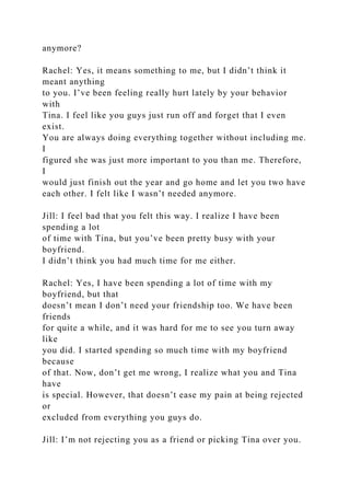 anymore?
Rachel: Yes, it means something to me, but I didn’t think it
meant anything
to you. I’ve been feeling really hurt lately by your behavior
with
Tina. I feel like you guys just run off and forget that I even
exist.
You are always doing everything together without including me.
I
figured she was just more important to you than me. Therefore,
I
would just finish out the year and go home and let you two have
each other. I felt like I wasn’t needed anymore.
Jill: I feel bad that you felt this way. I realize I have been
spending a lot
of time with Tina, but you’ve been pretty busy with your
boyfriend.
I didn’t think you had much time for me either.
Rachel: Yes, I have been spending a lot of time with my
boyfriend, but that
doesn’t mean I don’t need your friendship too. We have been
friends
for quite a while, and it was hard for me to see you turn away
like
you did. I started spending so much time with my boyfriend
because
of that. Now, don’t get me wrong, I realize what you and Tina
have
is special. However, that doesn’t ease my pain at being rejected
or
excluded from everything you guys do.
Jill: I’m not rejecting you as a friend or picking Tina over you.
 