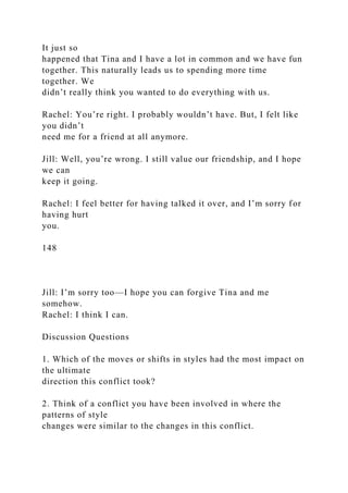 It just so
happened that Tina and I have a lot in common and we have fun
together. This naturally leads us to spending more time
together. We
didn’t really think you wanted to do everything with us.
Rachel: You’re right. I probably wouldn’t have. But, I felt like
you didn’t
need me for a friend at all anymore.
Jill: Well, you’re wrong. I still value our friendship, and I hope
we can
keep it going.
Rachel: I feel better for having talked it over, and I’m sorry for
having hurt
you.
148
Jill: I’m sorry too—I hope you can forgive Tina and me
somehow.
Rachel: I think I can.
Discussion Questions
1. Which of the moves or shifts in styles had the most impact on
the ultimate
direction this conflict took?
2. Think of a conflict you have been involved in where the
patterns of style
changes were similar to the changes in this conflict.
 