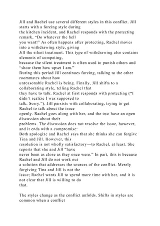 Jill and Rachel use several different styles in this conflict. Jill
starts with a forcing style during
the kitchen incident, and Rachel responds with the protecting
remark, “Do whatever the hell
you want!” As often happens after protecting, Rachel moves
into a withdrawing style, giving
Jill the silent treatment. This type of withdrawing also contains
elements of competing,
because the silent treatment is often used to punish others and
“show them how upset I am.”
During this period Jill continues forcing, talking to the other
roommates about how
unreasonable Rachel is being. Finally, Jill shifts to a
collaborating style, telling Rachel that
they have to talk. Rachel at first responds with protecting (“I
didn’t realize I was supposed to
talk. Sorry.”). Jill persists with collaborating, trying to get
Rachel to talk about the issue
openly. Rachel goes along with her, and the two have an open
discussion about their
problems. The discussion does not resolve the issue, however,
and it ends with a compromise:
Both apologize and Rachel says that she thinks she can forgive
Tina and Jill. However, this
resolution is not wholly satisfactory—to Rachel, at least. She
reports that she and Jill “have
never been as close as they once were.” In part, this is because
Rachel and Jill do not work out
a solution that addresses the sources of the conflict. Merely
forgiving Tina and Jill is not the
issue; Rachel wants Jill to spend more time with her, and it is
not clear that Jill is willing to do
that.
The styles change as the conflict unfolds. Shifts in styles are
common when a conflict
 