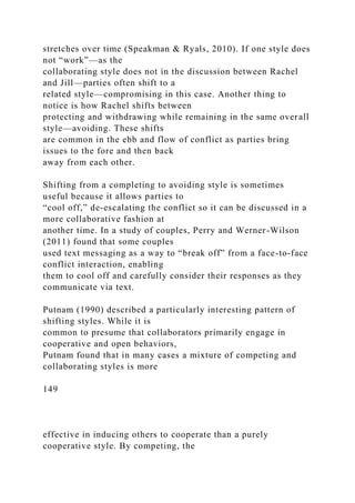 stretches over time (Speakman & Ryals, 2010). If one style does
not “work”—as the
collaborating style does not in the discussion between Rachel
and Jill—parties often shift to a
related style—compromising in this case. Another thing to
notice is how Rachel shifts between
protecting and withdrawing while remaining in the same overall
style—avoiding. These shifts
are common in the ebb and flow of conflict as parties bring
issues to the fore and then back
away from each other.
Shifting from a completing to avoiding style is sometimes
useful because it allows parties to
“cool off,” de-escalating the conflict so it can be discussed in a
more collaborative fashion at
another time. In a study of couples, Perry and Werner-Wilson
(2011) found that some couples
used text messaging as a way to “break off” from a face-to-face
conflict interaction, enabling
them to cool off and carefully consider their responses as they
communicate via text.
Putnam (1990) described a particularly interesting pattern of
shifting styles. While it is
common to presume that collaborators primarily engage in
cooperative and open behaviors,
Putnam found that in many cases a mixture of competing and
collaborating styles is more
149
effective in inducing others to cooperate than a purely
cooperative style. By competing, the
 