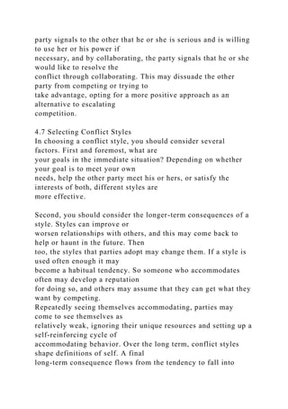party signals to the other that he or she is serious and is willing
to use her or his power if
necessary, and by collaborating, the party signals that he or she
would like to resolve the
conflict through collaborating. This may dissuade the other
party from competing or trying to
take advantage, opting for a more positive approach as an
alternative to escalating
competition.
4.7 Selecting Conflict Styles
In choosing a conflict style, you should consider several
factors. First and foremost, what are
your goals in the immediate situation? Depending on whether
your goal is to meet your own
needs, help the other party meet his or hers, or satisfy the
interests of both, different styles are
more effective.
Second, you should consider the longer-term consequences of a
style. Styles can improve or
worsen relationships with others, and this may come back to
help or haunt in the future. Then
too, the styles that parties adopt may change them. If a style is
used often enough it may
become a habitual tendency. So someone who accommodates
often may develop a reputation
for doing so, and others may assume that they can get what they
want by competing.
Repeatedly seeing themselves accommodating, parties may
come to see themselves as
relatively weak, ignoring their unique resources and setting up a
self-reinforcing cycle of
accommodating behavior. Over the long term, conflict styles
shape definitions of self. A final
long-term consequence flows from the tendency to fall into
 