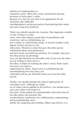 patterns of complementary or
symmetric styles. When this occurs, both parties become
prisoners of each other’s styles.
Because it is rare for one style to be appropriate for all
situations, this inflexible
interdependence can prevent parties from meeting their needs
and cause long-term problems.
Third, you should consider the situation. One important variable
is time. If there is a time
issue, styles that require a good deal of consultation and
creativity, such as collaborating, are
not as likely to yield fruitful results. A second variable is the
degree of trust you have in the
other party. Disclosive styles that give the other person
information about your preferences
and how firmly you hold your position, for example, may give
the other person an advantage
over you and therefore are advisable only if you trust the other
(or are willing to show trust in
the other, in hopes of winning the other’s trust). Some styles
also leave you open to
exploitation by others. Styles such as collaborating and
accommodating also may leave you
vulnerable and are not advisable unless you trust the other
person.
Finally, you should consider the ethical implications of
selecting a style. Although no single
set of values can be applied in all conflicts, you should assess
your own values with respect to
the styles. Some people are uncomfortable with styles that do
not take others into account; this
would indicate a preference for collaborating, compromising,
and accommodating, and a
dislike for competing and avoiding. Others may believe it is
 