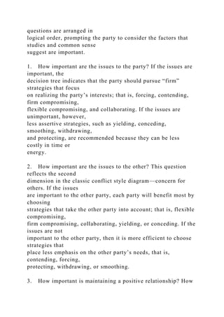 questions are arranged in
logical order, prompting the party to consider the factors that
studies and common sense
suggest are important.
1. How important are the issues to the party? If the issues are
important, the
decision tree indicates that the party should pursue “firm”
strategies that focus
on realizing the party’s interests; that is, forcing, contending,
firm compromising,
flexible compromising, and collaborating. If the issues are
unimportant, however,
less assertive strategies, such as yielding, conceding,
smoothing, withdrawing,
and protecting, are recommended because they can be less
costly in time or
energy.
2. How important are the issues to the other? This question
reflects the second
dimension in the classic conflict style diagram—concern for
others. If the issues
are important to the other party, each party will benefit most by
choosing
strategies that take the other party into account; that is, flexible
compromising,
firm compromising, collaborating, yielding, or conceding. If the
issues are not
important to the other party, then it is more efficient to choose
strategies that
place less emphasis on the other party’s needs, that is,
contending, forcing,
protecting, withdrawing, or smoothing.
3. How important is maintaining a positive relationship? How
 