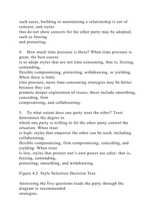 such cases, building or maintaining a relationship is not of
concern, and styles
that do not show concern for the other party may be adopted,
such as forcing
and protecting.
4. How much time pressure is there? When time pressure is
great, the best course
is to adopt styles that are not time consuming, that is, forcing,
contending,
flexible compromising, protecting, withdrawing, or yielding.
When there is little
time pressure, more time-consuming strategies may be better
because they can
promote deeper exploration of issues; these include smoothing,
conceding, firm
compromising, and collaborating.
5. To what extent does one party trust the other? Trust
determines the degree to
which one party is willing to let the other party control the
situation. When trust
is high, styles that empower the other can be used, including
collaborating,
flexible compromising, firm compromising, conceding, and
yielding. When trust
is low, styles that protect one’s own power are safer; that is,
forcing, contending,
protecting, smoothing, and withdrawing.
Figure 4.2 Style Selection Decision Tree
Answering the five questions leads the party through the
diagram to recommended
strategies.
 