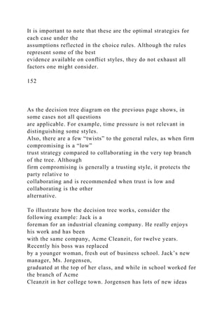 It is important to note that these are the optimal strategies for
each case under the
assumptions reflected in the choice rules. Although the rules
represent some of the best
evidence available on conflict styles, they do not exhaust all
factors one might consider.
152
As the decision tree diagram on the previous page shows, in
some cases not all questions
are applicable. For example, time pressure is not relevant in
distinguishing some styles.
Also, there are a few “twists” to the general rules, as when firm
compromising is a “low”
trust strategy compared to collaborating in the very top branch
of the tree. Although
firm compromising is generally a trusting style, it protects the
party relative to
collaborating and is recommended when trust is low and
collaborating is the other
alternative.
To illustrate how the decision tree works, consider the
following example: Jack is a
foreman for an industrial cleaning company. He really enjoys
his work and has been
with the same company, Acme Cleanzit, for twelve years.
Recently his boss was replaced
by a younger woman, fresh out of business school. Jack’s new
manager, Ms. Jorgensen,
graduated at the top of her class, and while in school worked for
the branch of Acme
Cleanzit in her college town. Jorgensen has lots of new ideas
 
