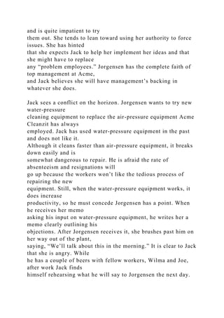 and is quite impatient to try
them out. She tends to lean toward using her authority to force
issues. She has hinted
that she expects Jack to help her implement her ideas and that
she might have to replace
any “problem employees.” Jorgensen has the complete faith of
top management at Acme,
and Jack believes she will have management’s backing in
whatever she does.
Jack sees a conflict on the horizon. Jorgensen wants to try new
water-pressure
cleaning equipment to replace the air-pressure equipment Acme
Cleanzit has always
employed. Jack has used water-pressure equipment in the past
and does not like it.
Although it cleans faster than air-pressure equipment, it breaks
down easily and is
somewhat dangerous to repair. He is afraid the rate of
absenteeism and resignations will
go up because the workers won’t like the tedious process of
repairing the new
equipment. Still, when the water-pressure equipment works, it
does increase
productivity, so he must concede Jorgensen has a point. When
he receives her memo
asking his input on water-pressure equipment, he writes her a
memo clearly outlining his
objections. After Jorgensen receives it, she brushes past him on
her way out of the plant,
saying, “We’ll talk about this in the morning.” It is clear to Jack
that she is angry. While
he has a couple of beers with fellow workers, Wilma and Joe,
after work Jack finds
himself rehearsing what he will say to Jorgensen the next day.
 