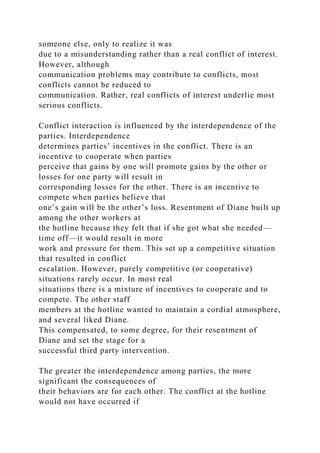 someone else, only to realize it was
due to a misunderstanding rather than a real conflict of interest.
However, although
communication problems may contribute to conflicts, most
conflicts cannot be reduced to
communication. Rather, real conflicts of interest underlie most
serious conflicts.
Conflict interaction is influenced by the interdependence of the
parties. Interdependence
determines parties’ incentives in the conflict. There is an
incentive to cooperate when parties
perceive that gains by one will promote gains by the other or
losses for one party will result in
corresponding losses for the other. There is an incentive to
compete when parties believe that
one’s gain will be the other’s loss. Resentment of Diane built up
among the other workers at
the hotline because they felt that if she got what she needed—
time off—it would result in more
work and pressure for them. This set up a competitive situation
that resulted in conflict
escalation. However, purely competitive (or cooperative)
situations rarely occur. In most real
situations there is a mixture of incentives to cooperate and to
compete. The other staff
members at the hotline wanted to maintain a cordial atmosphere,
and several liked Diane.
This compensated, to some degree, for their resentment of
Diane and set the stage for a
successful third party intervention.
The greater the interdependence among parties, the more
significant the consequences of
their behaviors are for each other. The conflict at the hotline
would not have occurred if
 