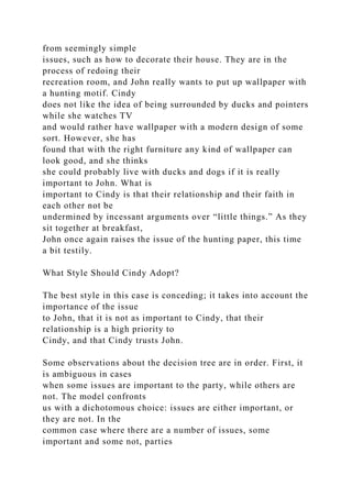 from seemingly simple
issues, such as how to decorate their house. They are in the
process of redoing their
recreation room, and John really wants to put up wallpaper with
a hunting motif. Cindy
does not like the idea of being surrounded by ducks and pointers
while she watches TV
and would rather have wallpaper with a modern design of some
sort. However, she has
found that with the right furniture any kind of wallpaper can
look good, and she thinks
she could probably live with ducks and dogs if it is really
important to John. What is
important to Cindy is that their relationship and their faith in
each other not be
undermined by incessant arguments over “little things.” As they
sit together at breakfast,
John once again raises the issue of the hunting paper, this time
a bit testily.
What Style Should Cindy Adopt?
The best style in this case is conceding; it takes into account the
importance of the issue
to John, that it is not as important to Cindy, that their
relationship is a high priority to
Cindy, and that Cindy trusts John.
Some observations about the decision tree are in order. First, it
is ambiguous in cases
when some issues are important to the party, while others are
not. The model confronts
us with a dichotomous choice: issues are either important, or
they are not. In the
common case where there are a number of issues, some
important and some not, parties
 
