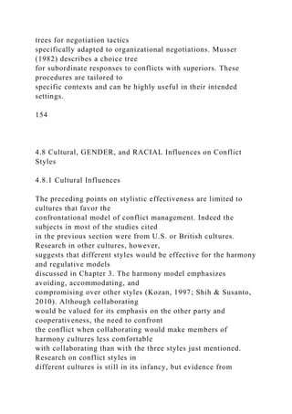 trees for negotiation tactics
specifically adapted to organizational negotiations. Musser
(1982) describes a choice tree
for subordinate responses to conflicts with superiors. These
procedures are tailored to
specific contexts and can be highly useful in their intended
settings.
154
4.8 Cultural, GENDER, and RACIAL Influences on Conflict
Styles
4.8.1 Cultural Influences
The preceding points on stylistic effectiveness are limited to
cultures that favor the
confrontational model of conflict management. Indeed the
subjects in most of the studies cited
in the previous section were from U.S. or British cultures.
Research in other cultures, however,
suggests that different styles would be effective for the harmony
and regulative models
discussed in Chapter 3. The harmony model emphasizes
avoiding, accommodating, and
compromising over other styles (Kozan, 1997; Shih & Susanto,
2010). Although collaborating
would be valued for its emphasis on the other party and
cooperativeness, the need to confront
the conflict when collaborating would make members of
harmony cultures less comfortable
with collaborating than with the three styles just mentioned.
Research on conflict styles in
different cultures is still in its infancy, but evidence from
 