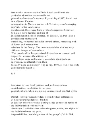 assume that cultures are uniform. Local conditions and
particular situations can override the
general tendencies of a culture. Fry and Fry (1997) found that
two adjacent Zapotec
communities in Mexico had very different styles of managing
conflict. In San Andreas (a
pseudonym), there were high levels of aggressive behavior,
homicide, wife-beating, and use of
physical punishment on children. In contrast, La Paz (also a
pseudonym) emphasized
tranquility, respectful behavior toward others, reasoning with
children, and harmonious
relations in the family. The two communities also had very
different images of themselves:
“The people of La Paz perceived themselves as tranquil and
respectful, whereas the citizens of
San Andreas more ambiguously complain about jealous,
aggressive, troublemakers in their
basically good community” (Fry & Fry, 1997, p. 16). This study
demonstrates that it is
155
important to take local patterns and preferences into
consideration, in addition to the more
general culture, when attempting to understand conflict styles.
Oetzel (1998) provided evidence of individual differences
within cultural tendencies. Studies
of conflict and culture have distinguished cultures in terms of
the individualism-collectivism
dimension. “Individualists value the goals, needs, and rights of
the individual over the goals,
responsibilities, and obligations of the group” (Cai & Fink,
 