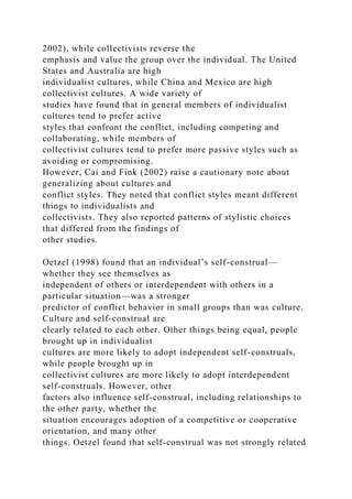 2002), while collectivists reverse the
emphasis and value the group over the individual. The United
States and Australia are high
individualist cultures, while China and Mexico are high
collectivist cultures. A wide variety of
studies have found that in general members of individualist
cultures tend to prefer active
styles that confront the conflict, including competing and
collaborating, while members of
collectivist cultures tend to prefer more passive styles such as
avoiding or compromising.
However, Cai and Fink (2002) raise a cautionary note about
generalizing about cultures and
conflict styles. They noted that conflict styles meant different
things to individualists and
collectivists. They also reported patterns of stylistic choices
that differed from the findings of
other studies.
Oetzel (1998) found that an individual’s self-construal—
whether they see themselves as
independent of others or interdependent with others in a
particular situation—was a stronger
predictor of conflict behavior in small groups than was culture.
Culture and self-construal are
clearly related to each other. Other things being equal, people
brought up in individualist
cultures are more likely to adopt independent self-construals,
while people brought up in
collectivist cultures are more likely to adopt interdependent
self-construals. However, other
factors also influence self-construal, including relationships to
the other party, whether the
situation encourages adoption of a competitive or cooperative
orientation, and many other
things. Oetzel found that self-construal was not strongly related
 