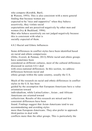 who compete (Korabik, Baril,
& Watson, 1993). This is also consistent with a more general
finding that because women are
expected to be “nice and supportive” when they behave
assertively, they violate social
expectations and are perceived negatively by other men and
women (Ivy & Backlund, 1994).
Men who behave assertively are not judged negatively because
this is consistent with what is
socially expected of them.
4.8.3 Racial and Ethnic Influences
Some differences in conflict styles have been identified based
on racial and ethnic comparisons
(Orbe, Everett, & Putman, 2013).While racial and ethnic groups
have sometimes been
considered as different cultures, most of the cultural differences
discussed in section 4.8.1 deal
with cross-national differences. In this section, we address
differences between racial and
ethnic groups within the same country, usually the U.S.
Much of the research on racial and ethnic differences in conflict
styles in the U.S. has been
guided by the assumption that European-Americans have a value
orientation toward
individualism, while Latina/Latino-, Asian-, and African-
Americans are oriented toward
collectivism. Results of this research are mixed and few
consistent differences have been
found. Findings suggest that Asian-Americans tend to use
accommodating and avoiding styles
more than European-Americans. They also prefer to approach
third parties to deal with
conflicts more than the other groups. This is particularly the
 