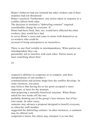 Diane’s behavior had not irritated the other workers and if their
response had not threatened
Diane’s position. Furthermore, any action taken in response to a
conflict affects both sides.
The decision to institute a “debriefing contract” required
considerable change by everyone. If
Diane had been fired, that, too, would have affected the other
workers; they would have had
to cover Diane’s cases and come to terms with themselves as
co-workers who could be
accused of being unresponsive or insensitive.
There is one final wrinkle to interdependence: When parties are
interdependent they can
potentially aid or interfere with each other. Parties know at
least something about their
23
respective abilities to cooperate or to compete, and their
interpretations of one another’s
communication and actions shape how the conflict develops. In
some instances, one party
may believe that having his or her point accepted is more
important, at least for the moment,
than proposing a mutually beneficial outcome. When Diane
asked for two weeks off she was
probably thinking not of the group’s best interest, but of her
own needs. In other cases,
someone may advance a proposal designed to benefit everyone,
as when the staff member
suggested the debriefing contract. In other instances, a comment
may be offered with
cooperative intent, but others may interpret it as one that
 