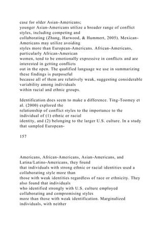 case for older Asian-Americans;
younger Asian-Americans utilize a broader range of conflict
styles, including competing and
collaborating (Zhang, Harwood, & Hummert, 2005). Mexican-
Americans may utilize avoiding
styles more than European-Americans. African-Americans,
particularly African-American
women, tend to be emotionally expressive in conflicts and are
interested in getting conflicts
out in the open. The qualified language we use in summarizing
these findings is purposeful
because all of them are relatively weak, suggesting considerable
variability among individuals
within racial and ethnic groups.
Identification does seem to make a difference. Ting-Toomey et
al. (2000) explored the
relationship of conflict styles to the importance to the
individual of (1) ethnic or racial
identity, and (2) belonging to the larger U.S. culture. In a study
that sampled European-
157
Americans, African-Americans, Asian-Americans, and
Latina/Latino-Americans, they found
that individuals with strong ethnic or racial identities used a
collaborating style more than
those with weak identities regardless of race or ethnicity. They
also found that individuals
who identified strongly with U.S. culture employed
collaborating and compromising styles
more than those with weak identification. Marginalized
individuals, with neither
 