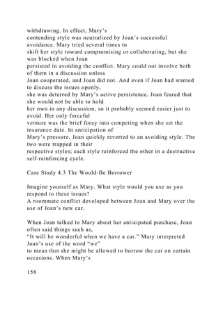 withdrawing. In effect, Mary’s
contending style was neutralized by Joan’s successful
avoidance. Mary tried several times to
shift her style toward compromising or collaborating, but she
was blocked when Joan
persisted in avoiding the conflict. Mary could not involve both
of them in a discussion unless
Joan cooperated, and Joan did not. And even if Joan had wanted
to discuss the issues openly,
she was deterred by Mary’s active persistence. Joan feared that
she would not be able to hold
her own in any discussion, so it probably seemed easier just to
avoid. Her only forceful
venture was the brief foray into competing when she set the
insurance date. In anticipation of
Mary’s pressure, Joan quickly reverted to an avoiding style. The
two were trapped in their
respective styles; each style reinforced the other in a destructive
self-reinforcing cycle.
Case Study 4.3 The Would-Be Borrower
Imagine yourself as Mary. What style would you use as you
respond to these issues?
A roommate conflict developed between Joan and Mary over the
use of Joan’s new car.
When Joan talked to Mary about her anticipated purchase, Joan
often said things such as,
“It will be wonderful when we have a car.” Mary interpreted
Joan’s use of the word “we”
to mean that she might be allowed to borrow the car on certain
occasions. When Mary’s
158
 