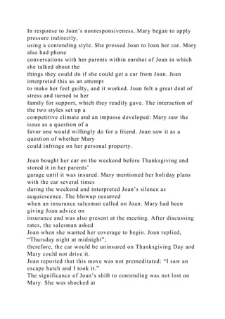In response to Joan’s nonresponsiveness, Mary began to apply
pressure indirectly,
using a contending style. She pressed Joan to loan her car. Mary
also had phone
conversations with her parents within earshot of Joan in which
she talked about the
things they could do if she could get a car from Joan. Joan
interpreted this as an attempt
to make her feel guilty, and it worked. Joan felt a great deal of
stress and turned to her
family for support, which they readily gave. The interaction of
the two styles set up a
competitive climate and an impasse developed: Mary saw the
issue as a question of a
favor one would willingly do for a friend. Joan saw it as a
question of whether Mary
could infringe on her personal property.
Joan bought her car on the weekend before Thanksgiving and
stored it in her parents’
garage until it was insured. Mary mentioned her holiday plans
with the car several times
during the weekend and interpreted Joan’s silence as
acquiescence. The blowup occurred
when an insurance salesman called on Joan. Mary had been
giving Joan advice on
insurance and was also present at the meeting. After discussing
rates, the salesman asked
Joan when she wanted her coverage to begin. Joan replied,
“Thursday night at midnight”;
therefore, the car would be uninsured on Thanksgiving Day and
Mary could not drive it.
Joan reported that this move was not premeditated: “I saw an
escape hatch and I took it.”
The significance of Joan’s shift to contending was not lost on
Mary. She was shocked at
 