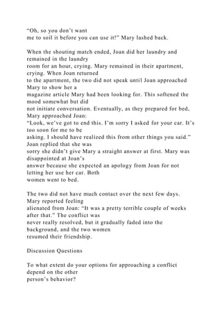 “Oh, so you don’t want
me to soil it before you can use it!” Mary lashed back.
When the shouting match ended, Joan did her laundry and
remained in the laundry
room for an hour, crying. Mary remained in their apartment,
crying. When Joan returned
to the apartment, the two did not speak until Joan approached
Mary to show her a
magazine article Mary had been looking for. This softened the
mood somewhat but did
not initiate conversation. Eventually, as they prepared for bed,
Mary approached Joan:
“Look, we’ve got to end this. I’m sorry I asked for your car. It’s
too soon for me to be
asking. I should have realized this from other things you said.”
Joan replied that she was
sorry she didn’t give Mary a straight answer at first. Mary was
disappointed at Joan’s
answer because she expected an apology from Joan for not
letting her use her car. Both
women went to bed.
The two did not have much contact over the next few days.
Mary reported feeling
alienated from Joan: “It was a pretty terrible couple of weeks
after that.” The conflict was
never really resolved, but it gradually faded into the
background, and the two women
resumed their friendship.
Discussion Questions
To what extent do your options for approaching a conflict
depend on the other
person’s behavior?
 
