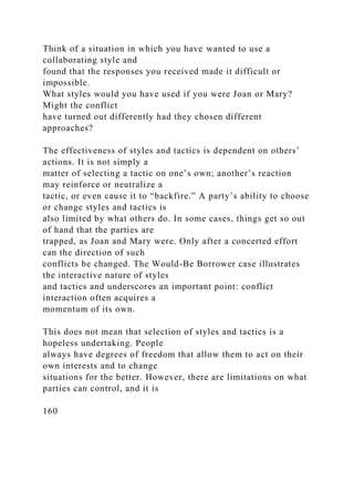 Think of a situation in which you have wanted to use a
collaborating style and
found that the responses you received made it difficult or
impossible.
What styles would you have used if you were Joan or Mary?
Might the conflict
have turned out differently had they chosen different
approaches?
The effectiveness of styles and tactics is dependent on others’
actions. It is not simply a
matter of selecting a tactic on one’s own; another’s reaction
may reinforce or neutralize a
tactic, or even cause it to “backfire.” A party’s ability to choose
or change styles and tactics is
also limited by what others do. In some cases, things get so out
of hand that the parties are
trapped, as Joan and Mary were. Only after a concerted effort
can the direction of such
conflicts be changed. The Would-Be Borrower case illustrates
the interactive nature of styles
and tactics and underscores an important point: conflict
interaction often acquires a
momentum of its own.
This does not mean that selection of styles and tactics is a
hopeless undertaking. People
always have degrees of freedom that allow them to act on their
own interests and to change
situations for the better. However, there are limitations on what
parties can control, and it is
160
 