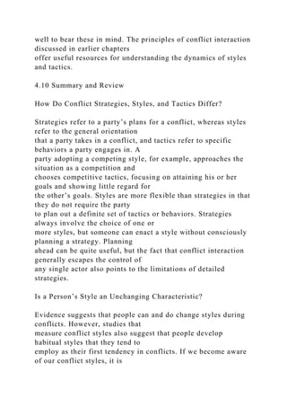 well to bear these in mind. The principles of conflict interaction
discussed in earlier chapters
offer useful resources for understanding the dynamics of styles
and tactics.
4.10 Summary and Review
How Do Conflict Strategies, Styles, and Tactics Differ?
Strategies refer to a party’s plans for a conflict, whereas styles
refer to the general orientation
that a party takes in a conflict, and tactics refer to specific
behaviors a party engages in. A
party adopting a competing style, for example, approaches the
situation as a competition and
chooses competitive tactics, focusing on attaining his or her
goals and showing little regard for
the other’s goals. Styles are more flexible than strategies in that
they do not require the party
to plan out a definite set of tactics or behaviors. Strategies
always involve the choice of one or
more styles, but someone can enact a style without consciously
planning a strategy. Planning
ahead can be quite useful, but the fact that conflict interaction
generally escapes the control of
any single actor also points to the limitations of detailed
strategies.
Is a Person’s Style an Unchanging Characteristic?
Evidence suggests that people can and do change styles during
conflicts. However, studies that
measure conflict styles also suggest that people develop
habitual styles that they tend to
employ as their first tendency in conflicts. If we become aware
of our conflict styles, it is
 