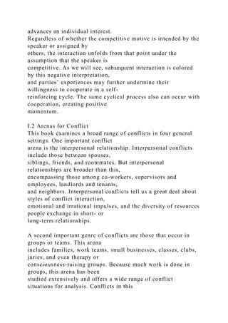 advances an individual interest.
Regardless of whether the competitive motive is intended by the
speaker or assigned by
others, the interaction unfolds from that point under the
assumption that the speaker is
competitive. As we will see, subsequent interaction is colored
by this negative interpretation,
and parties’ experiences may further undermine their
willingness to cooperate in a self-
reinforcing cycle. The same cyclical process also can occur with
cooperation, creating positive
momentum.
I.2 Arenas for Conflict
This book examines a broad range of conflicts in four general
settings. One important conflict
arena is the interpersonal relationship. Interpersonal conflicts
include those between spouses,
siblings, friends, and roommates. But interpersonal
relationships are broader than this,
encompassing those among co-workers, supervisors and
employees, landlords and tenants,
and neighbors. Interpersonal conflicts tell us a great deal about
styles of conflict interaction,
emotional and irrational impulses, and the diversity of resources
people exchange in short- or
long-term relationships.
A second important genre of conflicts are those that occur in
groups or teams. This arena
includes families, work teams, small businesses, classes, clubs,
juries, and even therapy or
consciousness-raising groups. Because much work is done in
groups, this arena has been
studied extensively and offers a wide range of conflict
situations for analysis. Conflicts in this
 